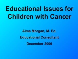 Educational Issues for Children with Cancer Alma Morgan, M. Ed. Educational Consultant December 2006 