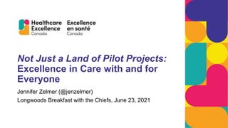 Not Just a Land of Pilot Projects:
Excellence in Care with and for
Everyone
Jennifer Zelmer (@jenzelmer)
Longwoods Breakfast with the Chiefs, June 23, 2021
 