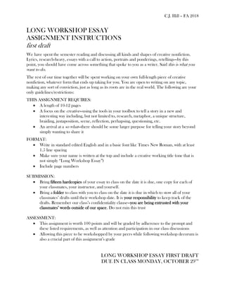 C.J. Hill – FA 2018
LONG WORKSHOP ESSAY
ASSIGNMENT INSTRUCTIONS
first draft
We have spent the semester reading and discussing all kinds and shapes of creative nonfiction.
Lyrics, research-heavy, essays with a call to action, portraits and ponderings, retellings—by this
point, you should have come across something that spoke to you as a writer. Said this is what you
want to do.
The rest of our time together will be spent working on your own full-length piece of creative
nonfiction, whatever form that ends up taking for you. You are open to writing on any topic,
making any sort of conviction, just as long as its roots are in the real world. The following are your
only guidelines/restrictions:
THIS ASSIGNMENT REQUIRES:
• A length of 10-12 pages
• A focus on the creative—using the tools in your toolbox to tell a story in a new and
interesting way including, but not limited to, research, metaphor, a unique structure,
braiding, juxtaposition, scene, reflection, perhapsing, questioning, etc.
• An arrival at a so what—there should be some larger purpose for telling your story beyond
simply wanting to share it
FORMAT:
• Write in standard edited English and in a basic font like Times New Roman, with at least
1.5 line spacing
• Make sure your name is written at the top and include a creative working title (one that is
not simply “Long Workshop Essay”)
• Include page numbers
SUBMISSION:
• Bring fifteen hardcopies of your essay to class on the date it is due, one copy for each of
your classmates, your instructor, and yourself.
• Bring a folder to class with you to class on the date it is due in which to stow all of your
classmates’ drafts until their workshop date. It is your responsibility to keep track of the
drafts. Remember our class’s confidentiality clause—you are being entrusted with your
classmates’ words outside of our space. Do not ruin this trust
ASSESSMENT:
• This assignment is worth 100 points and will be graded by adherence to the prompt and
these listed requirements, as well as attention and participation in our class discussions
• Allowing this piece to be workshopped by your peers while following workshop decorum is
also a crucial part of this assignment’s grade
LONG WORKSHOP ESSAY FIRST DRAFT
DUE IN CLASS MONDAY, OCTOBER 29TH
 