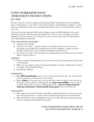 C.J. Hill – SP 2019
LONG WORKSHOP ESSAY
ASSIGNMENT INSTRUCTIONS
first draft
We have spent the semester reading and discussing all kinds and shapes of creative nonfiction.
Lyrics, research-heavy, essays with a call to action, portraits and ponderings, retellings—by this
point, you should have come across something that spoke to you as a writer. Said this is what you
want to do.
The rest of our time together will be spent working on your own full-length piece of creative
nonfiction, whatever form that ends up taking for you. You are open to writing on any topic,
making any sort of conviction, just as long as its roots are in the real world. The following are
your only guidelines/restrictions:
THIS ASSIGNMENT REQUIRES:
• A length of 10-12 pages
• A focus on the creative—using the tools in your toolbox to tell a story in a new and
interesting way including, but not limited to, research, metaphor, a unique structure,
braiding, juxtaposition, scene, reflection, perhapsing, questioning, etc.
• An arrival at a so what—there should be some larger purpose for telling your story beyond
simply wanting to share it
FORMAT:
• Write in standard edited English and in a basic font like Times New Roman, with at least
1.5 line spacing
• Make sure your name is written at the top and include a creative working title (one that is
not simply “Long Workshop Essay”)
• Include page numbers
SUBMISSION:
• Bring fifteen hardcopies of your essay to class on the date it is due, one copy for each
of your classmates, your instructor, and yourself.
• Bring a folder to class with you to class on the date it is due in which to stow all of your
classmates’ drafts until their workshop date. It is your responsibility to keep track of
the drafts. Remember our class’s confidentiality clause—you are being entrusted
with your classmates’ words outside of our space. Do not ruin this trust
ASSESSMENT:
• This assignment is worth 100 points and will be graded by adherence to the prompt and
these listed requirements, as well as attention and participation in our class discussions
• Allowing this piece to be workshopped by your peers while following workshop decorum
is also a crucial part of this assignment’s grade
LONG WORKSHOP ESSAY FIRST DRAFT
DUE IN CLASS MONDAY, MARCH 25
 