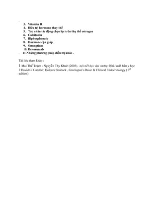 .
3. Vitamin D
4. Điều trị hormone thay thế
5. Tác nhân tác động chọn lọc trên thụ thể estrogen
6. Calcitonin
7. Biphosphonate
8. Hormone cận giáp
9. Strongtium
10. Denosumab
. 11 Những phƣơng pháp điều trị khác .
Tài liệu tham khảo :
1 Mai Theá Traïch - Nguyeãn Thy Khueâ (2003). noäi tieát hoïc ñaïi cöông, Nhaø xuaát baûn y hoïc
2 David G. Gardner, Dolores Shoback , Greenspan’s Basic & Clinical Endocrinology ( 9th
edition)
 