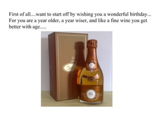 First of all....want to start off by wishing you a wonderful birthday...
For you are a year older, a year wiser, and like a fine wine you get
better with age.....
 