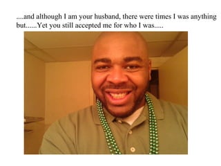 ....and although I am your husband, there were times I was anything
but......Yet you still accepted me for who I was.....
 