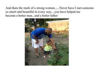 And thats the mark of a strong woman......Never have I met someone
so smart and beautiful in every way....you have helped me
become a better man...and a better father
 