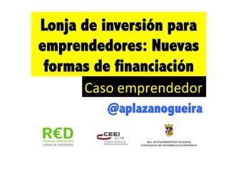 Lonja de inversión para
emprendedores: Nuevas
 formas de financiación
         Caso	
  emprendedor	
  	
  
             @aplazanogueira	
  
                                        !
                        M.I. AYUNTAMIENTO VILLENA
     !               CONCEJALÍA DE DESARROLLO ECONÓMICO
 