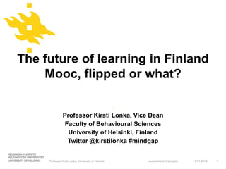 The future of learning in Finland
    Mooc, flipped or what?

                                                      -
                Professor Kirsti Lonka, Vice Dean
                 Faculty of Behavioural Sciences
                  University of Helsinki, Finland
                  Twitter @kirstilonka #mindgap


     Professor Kirsti Lonka, University of Helsinki       www.helsinki.fi/yliopisto   31.1.2013   1
 