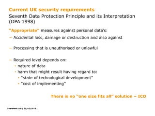 Eversheds LLP | 21/03/2016 |Eversheds LLP | 21/03/2016 |
− Accidental loss, damage or destruction and also against
− Processing that is unauthorised or unlawful
− Required level depends on:
• nature of data
• harm that might result having regard to:
• “state of technological development”
• “cost of implementing”
There is no “one size fits all” solution – ICO
“Appropriate” measures against personal data’s:
Seventh Data Protection Principle and its Interpretation
(DPA 1998)
Current UK security requirements
 
