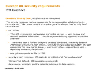 Eversheds LLP | 21/03/2016 |Eversheds LLP | 21/03/2016 |
“The security measures that are appropriate for an organisation will depend on its
circumstances” “We cannot provide a complete guide to all aspects of security in all
circumstances”
− encryption:
• “The ICO recommends that portable and mobile devices ... used to store and
transmit personal information, … should be protected using approved encryption
software”
• “There have been a number of reports of laptop computers, containing personal
information which have been stolen … without being protected adequately. The ICO
has formed the view that in future, … where encryption … has not been used …
regulatory action may be pursued.”
• new guidance published March 2016
− security breach reporting - ICO seeks to be notified of all “serious breaches”
“Serious” not defined. ICO suggest assessment of:
data volume, sensitivity and the potential detriment to data subjects
Generally ‘case by case’, but guidance on some points
ICO Guidance
Current UK security requirements
 