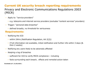 Eversheds LLP | 21/03/2016 |Eversheds LLP | 21/03/2016 |
− Apply to: “service providers”
• e.g. telecoms and internet service providers (excludes “content services” providers)
− Trigger: “personal data breaches”
• defined broadly; no threshold for seriousness
− Notifying the ICO
• within 24hrs (Notification Regulation, Art 2(2))
• if full information not available, initial notification and further info within 3 days (&
then 2 weeks)
− Notifying any users likely to be adversely affected
− Keeping a log of breaches
• sufficient for ICO to verify PECR compliance – including
• facts surrounding each breach, effects and remedial action taken
Privacy and Electronic Communications Regulations 2003
(PECR)
Current UK security breach reporting requirements
Requirements:
 