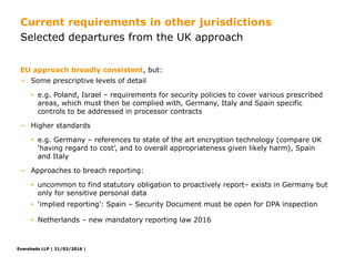 Eversheds LLP | 21/03/2016 |Eversheds LLP | 21/03/2016 |
− Some prescriptive levels of detail
• e.g. Poland, Israel – requirements for security policies to cover various prescribed
areas, which must then be complied with, Germany, Italy and Spain specific
controls to be addressed in processor contracts
− Higher standards
• e.g. Germany – references to state of the art encryption technology (compare UK
‘having regard to cost’, and to overall appropriateness given likely harm), Spain
and Italy
− Approaches to breach reporting:
• uncommon to find statutory obligation to proactively report– exists in Germany but
only for sensitive personal data
• ‘implied reporting’: Spain – Security Document must be open for DPA inspection
• Netherlands – new mandatory reporting law 2016
EU approach broadly consistent, but:
Selected departures from the UK approach
Current requirements in other jurisdictions
 