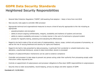 Eversheds LLP | 21/03/2016 |Eversheds LLP | 21/03/2016 |
− General Data Protection Regulation (“GDPR”) still awaiting final adoption – likely in force from mid 2018
− New security rules apply to controller AND processor
− Appropriate technical and organisational measures to ensure a level of security appropriate to the risk including as
appropriate
• pseudonymisation and encryption
• ability to ensure ongoing confidentiality, integrity, availability and resilience of systems and services
• ability to restore availability and access in a timely manner in the vent of a technical or physical incident
• process for regularly testing, assessing and evaluating the effectiveness
− Regard to be had to state of the art and costs of implementation, nature, scope, context and purposes of processing as
well as the risk of varying likelihood and severity for rights and freedoms
− Regard to be had to risks presented by data processing, in particular from accidental or unlawful destruction, loss,
alteration, unauthorised disclosure, access to data transmitted, stored or processed
− Adoption of codes/certification mechanisms can be used to evidence compliance
− Controller and processor to take steps to prevent any person acting under their authority from processing except under
instruction unless required by law
− Controls on appointment of subprocessors and processor obligations to flow down GDPR responsibilities to subprocessors
− Security links to wider accountability, record keeping, privacy by design and other aspects of GDPR
Heightened Security Responsibilities
GDPR Data Security Standards
 