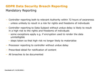 Eversheds LLP | 21/03/2016 |Eversheds LLP | 21/03/2016 |
− Controller reporting both to relevant Authority within 72 hours of awareness
• unless unlikely to result in a risk for rights and freedoms of individuals
− Controller reporting to Data Subject without undue delay is likely to result
in a high risk to the rights and freedoms of individuals
• some exceptions apply e.g. if encryption used to render the data
unintelligible
• steps taken so that high risk no longer likely to materialise
− Processor reporting to controller without undue delay
− Prescribed detail for notification of content
− All breaches to be documented
Mandatory Reporting
GDPR Data Security Breach Reporting
 