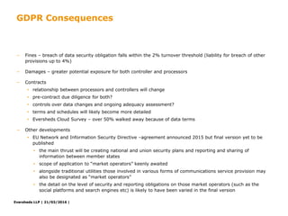 Eversheds LLP | 21/03/2016 |Eversheds LLP | 21/03/2016 |
− Fines – breach of data security obligation falls within the 2% turnover threshold (liability for breach of other
provisions up to 4%)
− Damages – greater potential exposure for both controller and processors
− Contracts
• relationship between processors and controllers will change
• pre-contract due diligence for both?
• controls over data changes and ongoing adequacy assessment?
• terms and schedules will likely become more detailed
• Eversheds Cloud Survey – over 50% walked away because of data terms
− Other developments
• EU Network and Information Security Directive –agreement announced 2015 but final version yet to be
published
• the main thrust will be creating national and union security plans and reporting and sharing of
information between member states
• scope of application to “market operators” keenly awaited
• alongside traditional utilities those involved in various forms of communications service provision may
also be designated as “market operators”
• the detail on the level of security and reporting obligations on those market operators (such as the
social platforms and search engines etc) is likely to have been varied in the final version
GDPR Consequences
 