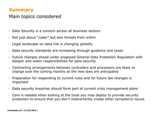 Eversheds LLP | 21/03/2016 |Eversheds LLP | 21/03/2016 |
− Data Security is a concern across all business sectors
− Not just about “cyber” but also threats from within
− Legal landscape on data risk is changing globally
− Data security standards are increasing through guidance and cases
− Future changes ahead under proposed General Data Protection Regulation with
deepen and widen responsibilities for data security
− Contracting arrangements between controllers and processors are likely to
change over the coming months as the new laws are anticipated
− Preparation for responding to current rules and for future law changes is
important
− Data security breaches should form part of current crisis management plans
− Care is needed when looking at the tools you may deploy to provide security
protection to ensure that you don’t inadvertently create other compliance issues
Summary
Main topics considered
Eversheds LLP |
 