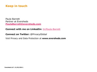 Eversheds LLP | 21/03/2016 |Eversheds LLP | 21/03/2016 |
Paula Barrett
Partner at Eversheds
PaulaBarrett@eversheds.com
Connect with me on LinkedIn: In/Paula-Barrett
Connect on Twitter: @PrivacyGlobal
Visit Privacy and Data Protection at www.eversheds.com
Keep in touch
Eversheds LLP |
 