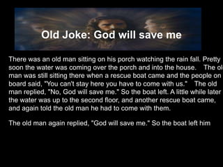 Old Joke: God will save me

There was an old man sitting on his porch watching the rain fall. Pretty
soon the water was coming over the porch and into the house.  The old
man was still sitting there when a rescue boat came and the people on
board said, "You can't stay here you have to come with us."  The old
man replied, "No, God will save me." So the boat left. A little while later
the water was up to the second floor, and another rescue boat came,
and again told the old man he had to come with them.

The old man again replied, "God will save me." So the boat left him
 