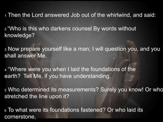 1   Then the Lord answered Job out of the whirlwind, and said:

2“Who is this who darkens counsel By words without
knowledge?

3Now prepare yourself like a man; I will question you, and you
shall answer Me.

4“Where were you when I laid the foundations of the
earth? Tell Me, if you have understanding.

5Who determined its measurements? Surely you know! Or who
stretched the line upon it?

6To what were its foundations fastened? Or who laid its
cornerstone,
 