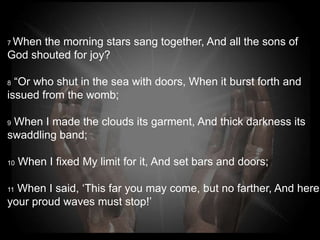 7When the morning stars sang together, And all the sons
of
God shouted for joy?

8 “Or who shut in the sea with doors, When it burst forth
and
issued from the womb;

9 When I made the clouds its garment, And thick darkness
its swaddling band;

10   When I fixed My limit for it, And set bars and doors;

 When I said, ‘This far you may come, but no farther,
11

And here your proud waves must stop!’
 