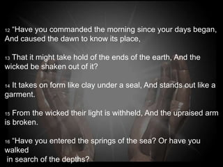 12“Have you commanded the morning since your days
began,
And caused the dawn to know its place,

13That it might take hold of the ends of the earth, And the
wicked be shaken out of it?

14 It takes on form like clay under a seal, And stands out
like a garment.

15From the wicked their light is withheld, And the
upraised arm is broken.

 “Have you entered the springs of the sea? Or have you
16

walked in search of the depths?
 
