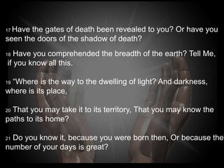 17Have the gates of death been revealed to you? Or have
you
seen the doors of the shadow of death?
18 Have you comprehended the breadth of the earth? Tell
Me,
if you know all this.

 “Where is the way to the dwelling of light? And darkness,
19

where is its place,

20That you may take it to its territory, That you may know
the paths to its home?

21Do you know it, because you were born then, Or
because the number of your days is great?
 