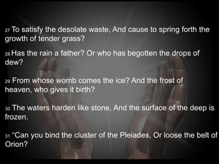 27To satisfy the desolate waste, And cause to spring forth
the
growth of tender grass?
 Has the rain a father? Or who has begotten the drops of
28

dew?

29From whose womb comes the ice? And the frost of
heaven, who gives it birth?

30The waters harden like stone, And the surface of the
deep is frozen.

31“Can you bind the cluster of the Pleiades, Or loose the
belt of Orion?
 