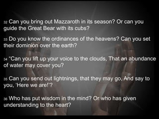 32Can you bring out Mazzaroth in its season? Or can you
guide the Great Bear with its cubs?
33Do you know the ordinances of the heavens? Can you
set their dominion over the earth?

34“Can you lift up your voice to the clouds, That an
abundance of water may cover you?

35Can you send out lightnings, that they may go, And say
to you, ‘Here we are!’?

36Who has put wisdom in the mind? Or who has given
understanding to the heart?
 