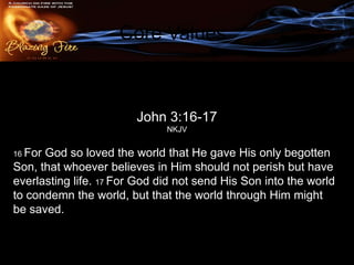 Core Values

         #3. An atmosphere3:16-17Father’s love.
                     John of the
                              NKJV

16 ForGod so loved the world that He gave His only begotten
Son, that whoever believes in Him should not perish but have
everlasting life. 17 For God did not send His Son into the world
to condemn the world, but that the world through Him might
be saved.
 