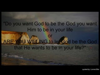 "Do you want God to be the God you want
           Him to be in your life
                    or
ARE YOU WILLING to let God be the God
     that He wants to be in your life?"



                                quoted by: Lonnie Ellis
 