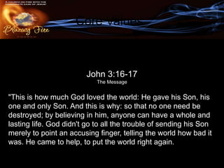 Core Values

                    John 3:16-17
        #3. An atmosphere of the Father’s love.
                      The Message


"This is how much God loved the world: He gave his Son, his
one and only Son. And this is why: so that no one need be
destroyed; by believing in him, anyone can have a whole and
lasting life. God didn't go to all the trouble of sending his Son
merely to point an accusing finger, telling the world how bad it
was. He came to help, to put the world right again.
 
