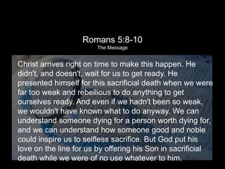 A Father’s Love
                 Romans 5:8-10
                       The Message



Christ arrives right on time to make this happen. He
didn't, and doesn't, wait for us to get ready. He
presented himself for this sacrificial death when we were
far too weak and rebellious to do anything to get
ourselves ready. And even if we hadn't been so weak,
we wouldn't have known what to do anyway. We can
understand someone dying for a person worth dying for,
and we can understand how someone good and noble
could inspire us to selfless sacrifice. But God put his
love on the line for us by offering his Son in sacrificial
death while we were of no use whatever to him.
 