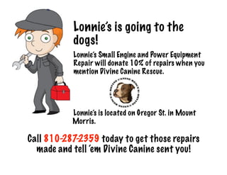 Lonnie’s is going to the
dogs!!
Lonnie’s Small Engine and Power Equipment
Repair will donate 10% of repairs when you
mention Divine Canine Rescue.
!
!
!
!
Lonnie’s is located on Gregor St. in Mount
Morris. 
!
Call 810-287-2359 today to get those repairs
made and tell ‘em Divine Canine sent you!
 