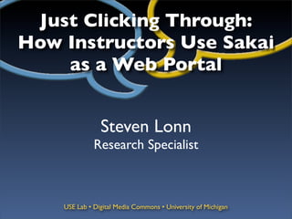 Just Clicking Through:
How Instructors Use Sakai
    as a Web Portal


                Steven Lonn
              Research Specialist



    USE Lab • Digital Media Commons • University of Michigan
 