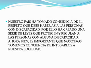  NUESTRO PAÍS HA TOMADO CONSIENCIA DE EL
 RESPETO QUE DEBE HABER ASIA LAS PERSONAS
 CON DISCAPACIDAD, POR ELLO HA CREADO UNA
 SERIE DE LEYES QUE PROTEGEN Y REGULAN A
 LAS PERSONAS CON ALGUNA DISCAPACIDAD.
 AHORA BIEN, ES IMPORTANTE QUE NOSOTROS
 TOMEMOS CONCIENCIA DE INTEGARLOS A
 NUESTRA SOCIEDAD.
 