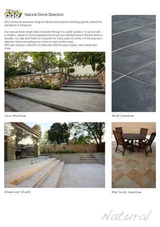 Natural
Natural Stone Selection
Mint Dusty Sandstone
Sawn Bluestone
Honeycomb Granite
APC stocks an exclusive range of natural stone pavers including granite, bluestone,
sandstone & limestone.
Our natural stone range adds character through it’s subtle variation, it can provide
a modern, classic or formal appearance to suit your desired theme. Natural stone is
durable, non-slip and holds it’s character for many years to come, it is the premium
selection when renovating your home or new outdoor area.
APC also stocks a selection of bullnoses ideal for pool coping, step treads and
more.
Black Limestone
 