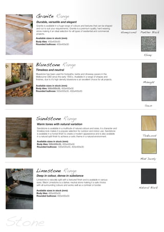 Bluestone Range
Sandstone Range
Bluestone has been used for footpaths, kerbs and driveway pavers in the
Melbourne CBD since the early 1800’s. Available in a range of shapes and
finishes, due to it’s high density bluestone is an excellent choice for all projects.
Timeless and neutral
Sandstone is available in a multitude of natural colours and sizes, it’s character and
timeless look makes it a popular selection for outdoor and indoor use. Sandstone
is available in a honed finish to create a modern appearance and is also available
in a natural split finish to achieve a rustic theme in a natural environment.
Warm tones with natural variation
Limestone Range
Limestone is naturally split with a textured finish and is available in various
sizes. Black Limestone is a darker, neutral stone making it a safe choice
with all surrounding colours and works well as a contrast or border.
Deep in colour, dense in substance
Available sizes in stock (mm):
Body tiles: 500x500x30, 400x400x30
Rounded bullnose: 500x500x30, 400x400x30
Available sizes in stock (mm):
Body tiles: 500x500x30, 400x400x30
Rounded bullnose: 500x500x30, 400x400x30
Available sizes in stock (mm):
Body tiles: 400x400x30
Rounded bullnose: 400x400x30
Midnight
Mint Dusty
Teakwood
Natural Black
Stone
Granite Range
Granite is available in a huge range of colours and textures that can be shaped
and cut to suit your requirements. Granite is a premium quality, hard wearing
stone making it an ideal selection for all types of residential and commercial
projects.
Durable, versatile and elegant
Available sizes in stock (mm):
Body tiles: 400x400x30
Rounded bullnose: 400x400x30
Panther Black
Ebony
Honeycomb
Sawn
 