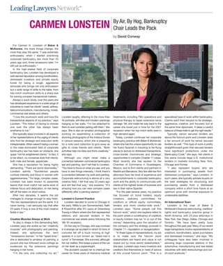 SM




                                                                                                     By Air, By Hog, Bankruptcy
                   CARMEN LONSTEIN                                                                   Chair Leads the Pack
                                                                                                     by David Conway

   For Carmen H. Lonstein of Baker &
McKenzie, the more things change, the
more they stay the same. “I was extremely
enthusiastic when I started practicing
corporate bankruptcy law more than 23
years ago and, three recessions later, I’m
still just as enthusiastic.”
   In the high-stakes field of corporate
bankruptcy law, Lonstein has developed a
well-earned reputation among bondholders,
distressed investors and private equity
funds for being a tough, aggressive
advocate who brings not only enthusiasm
but a wide range of skills to the table, from
top-notch courtroom skills to a sharp eye
for solving complex transactional matters.
   Always a quick study, over the years she
has developed experience in a wide range of
industries to meet her clients’ needs: airlines,
telecommunications, manufacturing, hotels,
commercial real estate and others.
   “I love the courtroom work and love the         Lonstein laughs, referring to the more than       treatments, including TMJ operations and        specialized type of work within bankruptcy.
transactional aspects of my practice,” says        40 portraits, still-lifes and modern paintings    physical therapy to repair extensive nerve      Clients want their lawyers to be strategic,
Lonstein. “The notion of having to choose          hanging on her walls. “I’m too attached to        damage. Yet, she made her way back to the       aggressive, creative, and focused, but at
one over the other has always been                 them to ever consider parting with them,” she     career she loved just in time for the 2001      the same time diplomatic. It takes a careful
anathema to me.”                                   says. She is also an amateur photographer         recession when her top-notch skills were in     balance of these traits to get the right results.”
   She typically stays involved in all aspects     working on assembling a collection of             high demand again.                                 Typically, senior secured lenders are
of her representations at the urging of clients    stunning photographs of the Indiana Dunes            Today, Lonstein continues her corporate      above the fulcrum point and Lonstein does
who find her strategic and execution skills        in various seasons, which she is preparing        bankruptcy practice with Baker & McKenzie,      a fair amount of work for senior secured
indispensable. When asked if being a woman         for a note card collection to give away as        where she has the unique opportunity to use     lenders as well. “This type of work is pretty
in the male-dominated field of corporate           gifts to close friends and clients. “Both         her fluent Spanish in traveling to far-flung    straightforward given that secured lenders
bankruptcy law has been an obstacle, she           activities help me relax and think creatively,”   places to lecture on distressed transactions,   have significant protections under the
quips “not for enlightened clients.” In fact, it   she says.                                         cross-border insolvencies and strategic         Bankruptcy Code,” she says. Her clients in
is her direct, no-nonsense style that clients,        Although you might never make a                opportunities in complex Chapter 11 cases.      this arena include large U.S. institutional
both male and female, appreciate.                  connection between commercial bankruptcy          Most recently she has spoken to the             lenders in markets including New York,
   She has a reputation for being highly           law and painting, don’t tell that to Lonstein.    Chamber of Commerce in Guadalajara,             Chicago and Florida.
demanding. “There are some downsides,”             “You have to focus on what you see, and you       Mexico, and to firm clients and partners in        “I also represent buyers who are
Lonstein admits. “Sometimes people                 have to see things intensely. I think there’s     Madrid and Barcelona. Very few elite law firm   interested in purchasing assets from
confuse intensity and focus in women with          a connection between my work and painting.        attorneys have her level of experience and      distressed companies,” says Lonstein. In
aggressiveness.” For large, complex cases,         Corporate restructuring is above all a very       accomplishments in corporate bankruptcy         such cases, she typically advises buyers on
Lonstein has been known to assemble                creative field. I felt that way 23 years ago      work and the ability to communicate with        the best strategies for structuring and
teams that must match her same level of            and still feel that way,” she explains. “It’s     clients at the highest levels of business and   purchasing assets from a distressed
intense focus and dedication, or risk being        amazing how you can view complex cases            law in their native Spanish.                    company within a short time frame at an
left off the team on short notice.                 differently after a painting session.”               “For the past several years, my practice     optimum price with minimal exposure to
   After two decades, it seems the job                                                               has focused on bond holders, equity             undesirable liabilities.
manages to change enough to stay fresh.            Lonstein’s Current Practice                       investors, statutory committees for
“No two representations are the same. It is           Lonstein decided to come to Chicago in         creditors or official equity committees,        An International Team
never boring. I can seriously say that after       the early 1990s to join Sonnenschein, Nath        lenders and more creditor-side work,”              Lonstein is the chair of Baker &
23 years. It truly is one of the most creative     & Rosenthal after 6½ years at Greenberg           Lonstein says. “Some people call this           McKenzie’s financial restructuring, creditors’
fields in law.”                                    Traurig in Miami where she first represented      fulcrum work,” which she explains refers to     rights and bankruptcy practice group in
                                                   debtors and secured lenders in the                the point where a constituency of creditors     North America, with 23-plus attorneys in
Creative Muscles Always at Work                    commercial real estate arena following the        or equity holders may be “in or out of the      New York, San Diego, Dallas, Chicago and
   To stay in shape in this demanding field,       ’89-’91 recession.                                money” depending upon the valuation of          Toronto. “We have been pretty busy
Lonstein says she works on her “creativity            On the way to Chicago, she was involved        the company and the strategy pursued in         throughout this past year. Many of our recent
muscles” with photography and painting.            in a strange car accident in which 55 tons of     Chapter 11—liquidation or reorganization.       large transactions involve representations of
Indeed, she epitomizes the term                    concrete fell off a truck moving at high             “In these types of representations, my job   creditors, bondholders, asset purchasers
“renaissance woman.” In her “spare time,”          speeds in a turn known as “dead-man’s             is to make sure the fulcrum point               and distressed investors,” she says. “My
she is dedicated to amateur oil painting, a        curve” in Tennessee. She survived, although       stakeholders are heard and value is not         colleagues have also been involved in
pursuit she has followed since college as          her car melted. She keeps a piece of the car      wiped out by more senior stakeholders,”         advising large corporate debtors in the
evidenced by the extensive paintings               on her desk as a paperweight.                     she says. Lonstein says many investors and      automotive, manufacturing and real estate
hanging in her home.                                  The accident caused her to interrupt her       creditors find themselves in need of advice     industries with debt restructurings and out-
   “I’m the only one collecting my art,”           career for three years of intensive medical       at this crucial fulcrum point. “This is a       of-court workouts.”
 