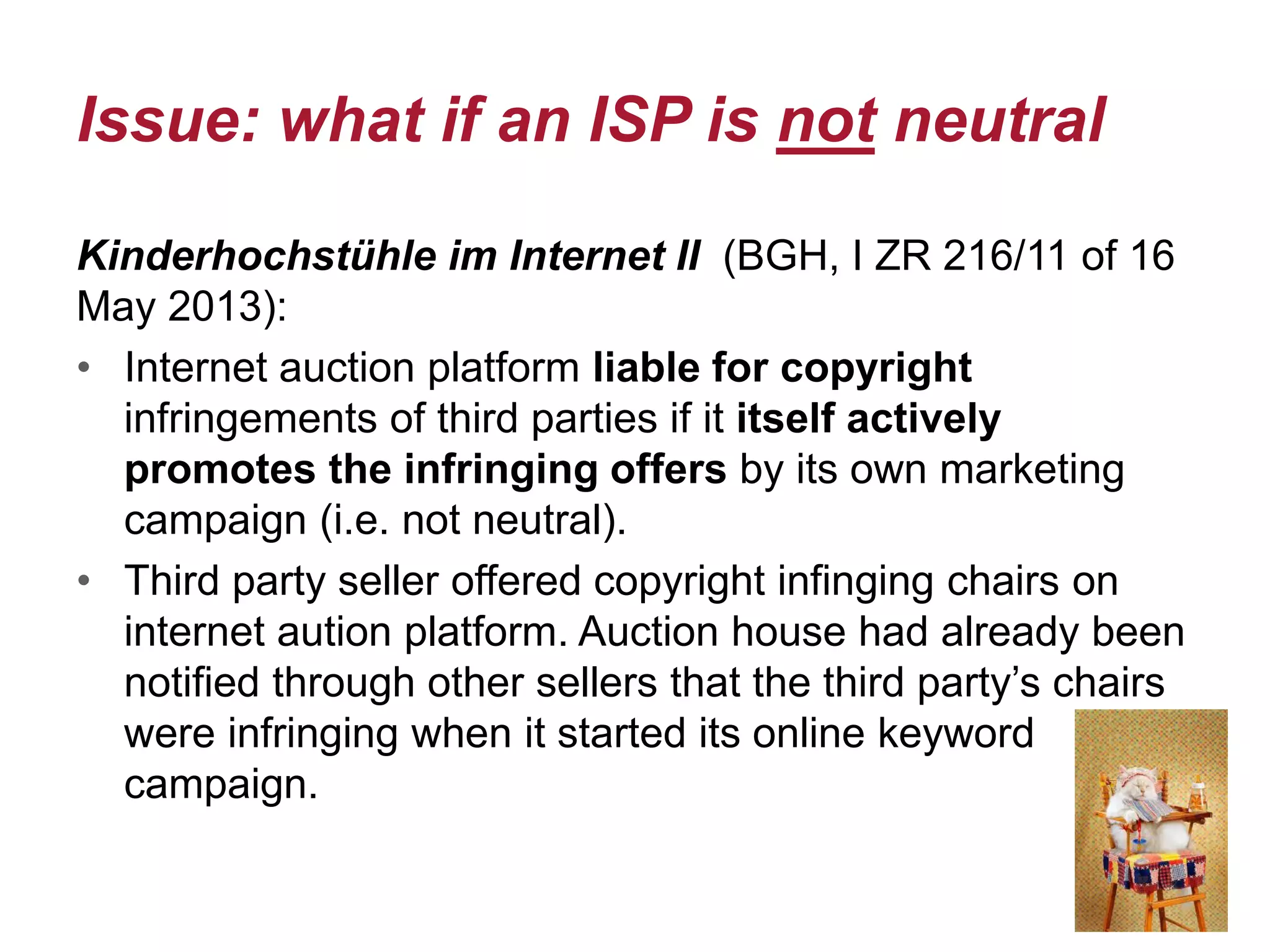 Issue: what if an ISP is not neutral
Kinderhochstühle im Internet II (BGH, I ZR 216/11 of 16
May 2013):
• Internet auction platform liable for copyright
infringements of third parties if it itself actively
promotes the infringing offers by its own marketing
campaign (i.e. not neutral).
• Third party seller offered copyright infinging chairs on
internet aution platform. Auction house had already been
notified through other sellers that the third party’s chairs
were infringing when it started its online keyword
campaign.
 