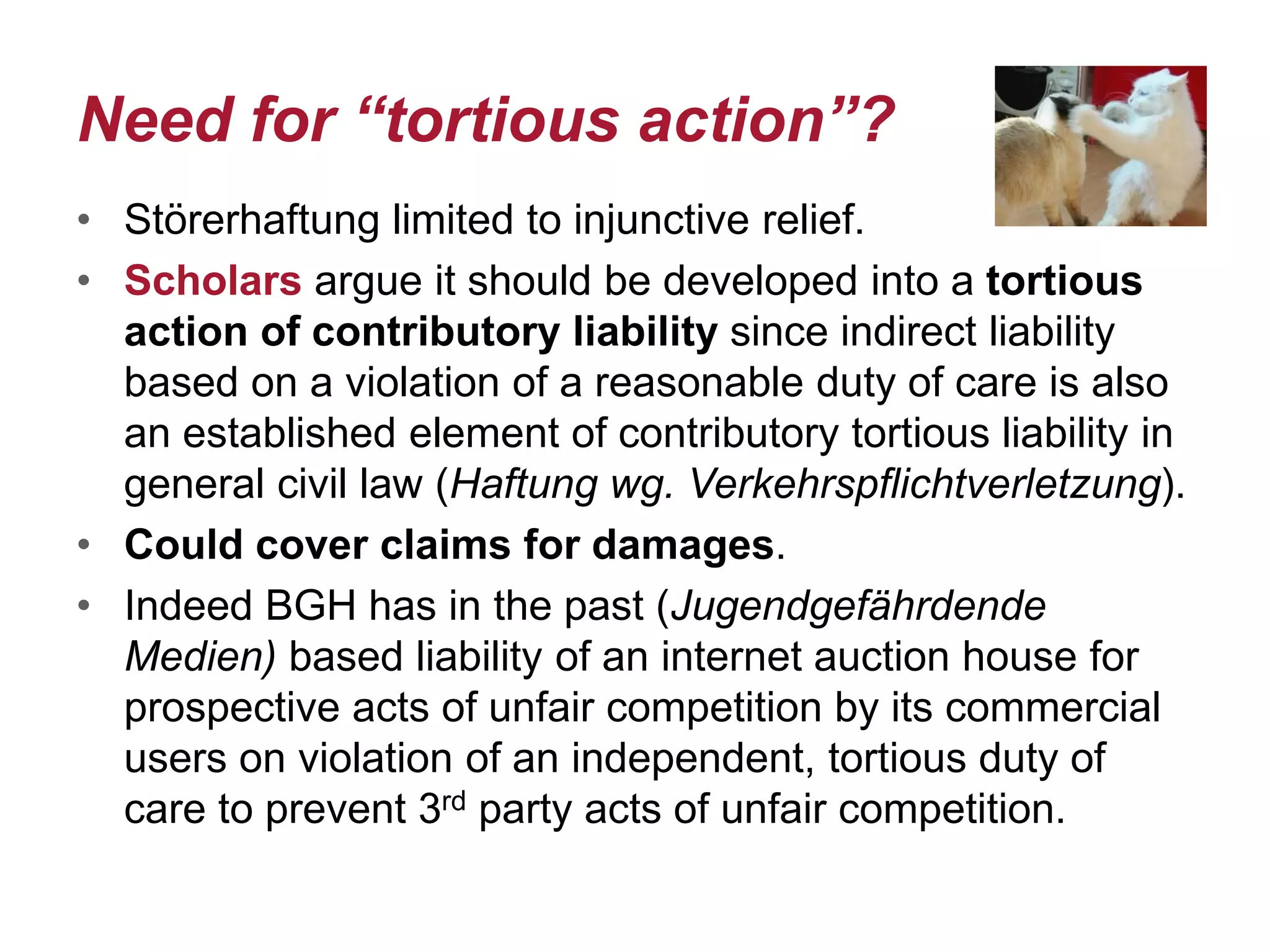 Need for “tortious action”?
• Störerhaftung limited to injunctive relief.
• Scholars argue it should be developed into a tortious
action of contributory liability since indirect liability
based on a violation of a reasonable duty of care is also
an established element of contributory tortious liability in
general civil law (Haftung wg. Verkehrspflichtverletzung).
• Could cover claims for damages.
• Indeed BGH has in the past (Jugendgefährdende
Medien) based liability of an internet auction house for
prospective acts of unfair competition by its commercial
users on violation of an independent, tortious duty of
care to prevent 3rd party acts of unfair competition.
 