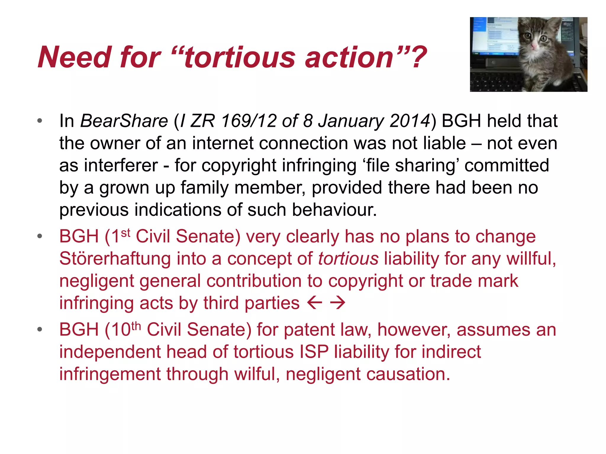 Need for “tortious action”?
• In BearShare (I ZR 169/12 of 8 January 2014) BGH held that
the owner of an internet connection was not liable – not even
as interferer - for copyright infringing ‘file sharing’ committed
by a grown up family member, provided there had been no
previous indications of such behaviour.
• BGH (1st Civil Senate) very clearly has no plans to change
Störerhaftung into a concept of tortious liability for any willful,
negligent general contribution to copyright or trade mark
infringing acts by third parties  
• BGH (10th Civil Senate) for patent law, however, assumes an
independent head of tortious ISP liability for indirect
infringement through wilful, negligent causation.
 