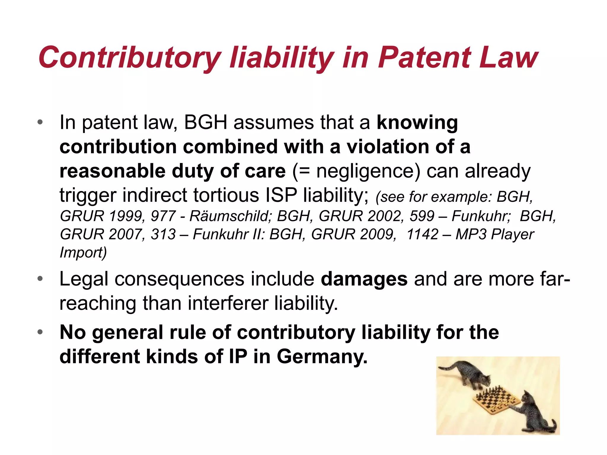 Contributory liability in Patent Law
• In patent law, BGH assumes that a knowing
contribution combined with a violation of a
reasonable duty of care (= negligence) can already
trigger indirect tortious ISP liability; (see for example: BGH,
GRUR 1999, 977 - Räumschild; BGH, GRUR 2002, 599 – Funkuhr; BGH,
GRUR 2007, 313 – Funkuhr II: BGH, GRUR 2009, 1142 – MP3 Player
Import)
• Legal consequences include damages and are more far-
reaching than interferer liability.
• No general rule of contributory liability for the
different kinds of IP in Germany.
 