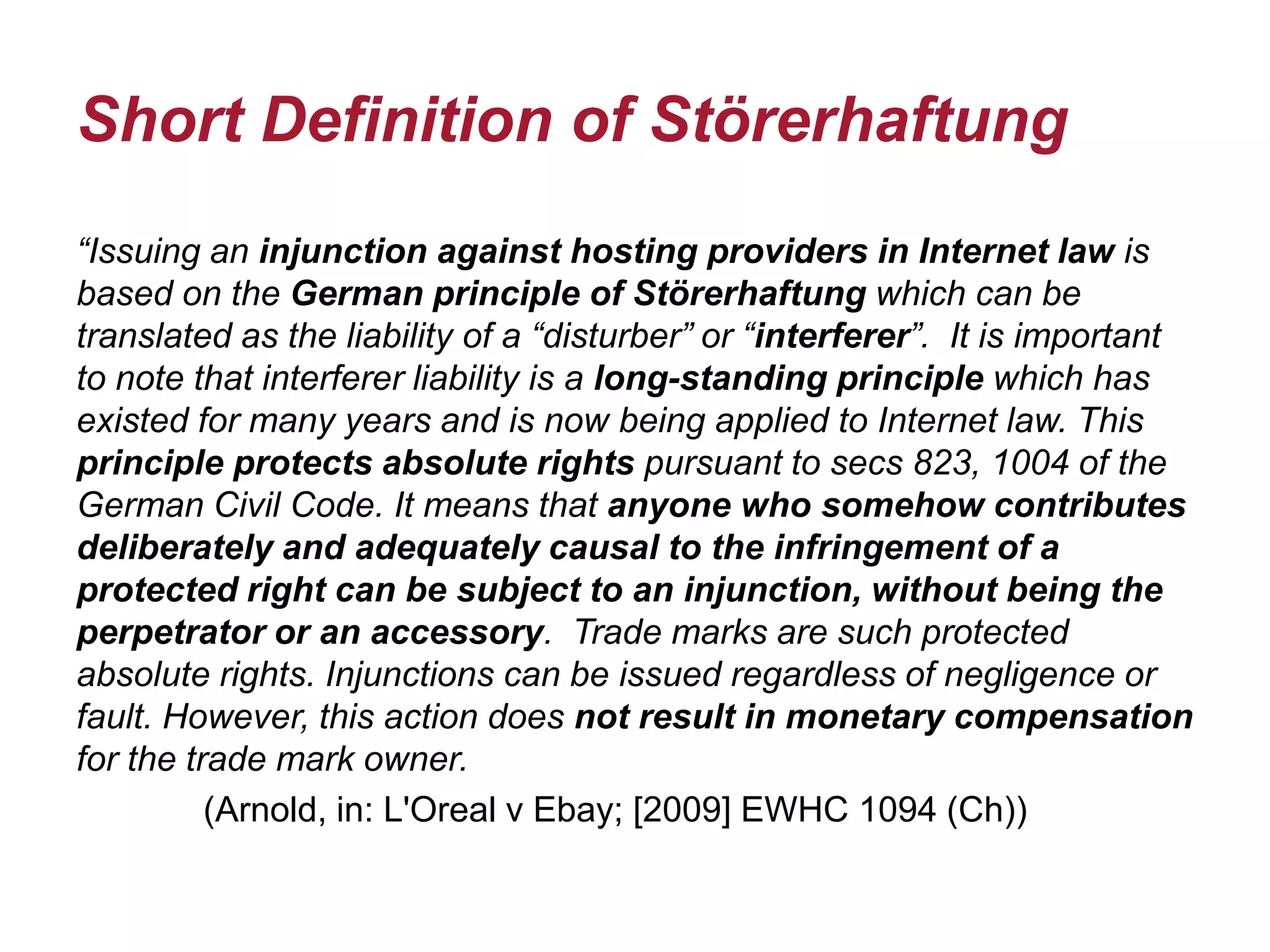 Short Definition of Störerhaftung
“Issuing an injunction against hosting providers in Internet law is
based on the German principle of Störerhaftung which can be
translated as the liability of a “disturber” or “interferer”. It is important
to note that interferer liability is a long-standing principle which has
existed for many years and is now being applied to Internet law. This
principle protects absolute rights pursuant to secs 823, 1004 of the
German Civil Code. It means that anyone who somehow contributes
deliberately and adequately causal to the infringement of a
protected right can be subject to an injunction, without being the
perpetrator or an accessory. Trade marks are such protected
absolute rights. Injunctions can be issued regardless of negligence or
fault. However, this action does not result in monetary compensation
for the trade mark owner.
(Arnold, in: L'Oreal v Ebay; [2009] EWHC 1094 (Ch))
 
