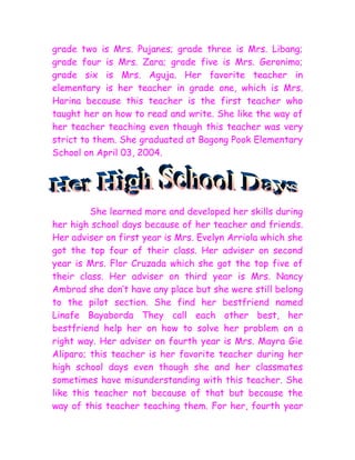 grade two is Mrs. Pujanes; grade three is Mrs. Libang;
grade four is Mrs. Zara; grade five is Mrs. Geronimo;
grade six is Mrs. Aguja. Her favorite teacher in
elementary is her teacher in grade one, which is Mrs.
Harina because this teacher is the first teacher who
taught her on how to read and write. She like the way of
her teacher teaching even though this teacher was very
strict to them. She graduated at Bagong Pook Elementary
School on April 03, 2004.




         She learned more and developed her skills during
her high school days because of her teacher and friends.
Her adviser on first year is Mrs. Evelyn Arriola which she
got the top four of their class. Her adviser on second
year is Mrs. Flor Cruzada which she got the top five of
their class. Her adviser on third year is Mrs. Nancy
Ambrad she don’t have any place but she were still belong
to the pilot section. She find her bestfriend named
Linafe Bayaborda They call each other best, her
bestfriend help her on how to solve her problem on a
right way. Her adviser on fourth year is Mrs. Mayra Gie
Aliparo; this teacher is her favorite teacher during her
high school days even though she and her classmates
sometimes have misunderstanding with this teacher. She
like this teacher not because of that but because the
way of this teacher teaching them. For her, fourth year
 