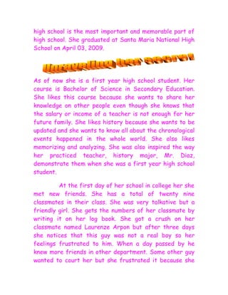 high school is the most important and memorable part of
high school. She graduated at Santa Maria National High
School on April 03, 2009.




As of now she is a first year high school student. Her
course is Bachelor of Science in Secondary Education.
She likes this course because she wants to share her
knowledge on other people even though she knows that
the salary or income of a teacher is not enough for her
future family. She likes history because she wants to be
updated and she wants to know all about the chronological
events happened in the whole world. She also likes
memorizing and analyzing. She was also inspired the way
her practiced teacher, history major, Mr. Diaz,
demonstrate them when she was a first year high school
student.

         At the first day of her school in college her she
met new friends. She has a total of twenty nine
classmates in their class. She was very talkative but a
friendly girl. She gets the numbers of her classmate by
writing it on her log book. She got a crush on her
classmate named Laurenze Arpon but after three days
she notices that this guy was not a real boy so her
feelings frustrated to him. When a day passed by he
knew more friends in other department. Some other guy
wanted to court her but she frustrated it because she
 