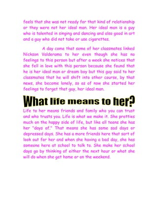 feels that she was not ready for that kind of relationship
or they were not her ideal man. Her ideal man is a guy
who is talented in singing and dancing and also good in art
and a guy who did not take or use cigarettes.

          A day come that some of her classmates linked
Nickson Valderama to her even though she has no
feelings to this person but after a week she notices that
she fell in love with this person because she found that
he is her ideal man or dream boy but this guy said to her
classmates that he will shift into other course, by that
news, she become lonely, so as of now she started her
feelings to forget that guy, her ideal man.




Life to her means friends and family who you can trust
and who trusts you. Life is what we make it. She pretties
much on the happy side of life, but like all teens she has
her "days of." That means she has some sad days or
depressed days. She has a more friends here that sort of
look out for her and when she having a bad day, she has
someone here at school to talk to. She make her school
days go by thinking of either the next hour or what she
will do when she get home or on the weekend.
 