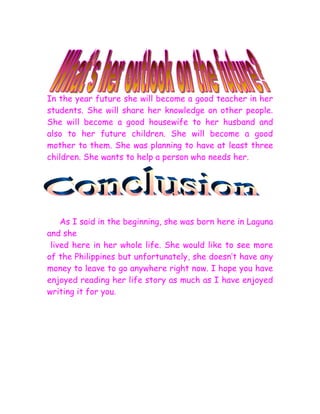 In the year future she will become a good teacher in her
students. She will share her knowledge on other people.
She will become a good housewife to her husband and
also to her future children. She will become a good
mother to them. She was planning to have at least three
children. She wants to help a person who needs her.




    As I said in the beginning, she was born here in Laguna
and she
 lived here in her whole life. She would like to see more
of the Philippines but unfortunately, she doesn’t have any
money to leave to go anywhere right now. I hope you have
enjoyed reading her life story as much as I have enjoyed
writing it for you.
 