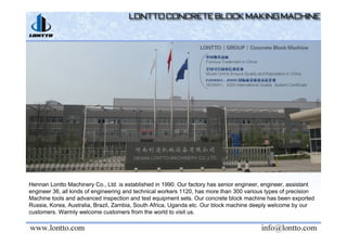 Hennan Lontto Machinery Co., Ltd. is established in 1990. Our factory has senior engineer, engineer, assistant
engineer 36, all kinds of engineering and technical workers 1120, has more than 300 various types of precision
Machine tools and advanced inspection and test equipment sets. Our concrete block machine has been exported
Russia, Korea, Australia, Brazil, Zambia, South Africa, Uganda etc. Our block machine deeply welcome by our
customers. Warmly welcome customers from the world to visit us.
 