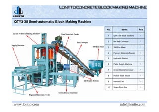 QTY3-35 Semi-automatic Block Making Machine
No. Items Pcs
1 QTY3-35 Block Machine 1
2 6m Belt Conveyor 1
3 350 Pan Mixer 1
4 Pigment Materials Feeder 1
5 Hydraulic Station 1
6 Pallet Supply Machine 1
7 Green Blocks Conveyor 1
8 Hollow Block Mould 1
9 Manual Cart 2
10 Spare Parts Box 1
 
