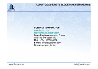 CONTACT INFORMATION
www.lontto.com
http://lontto.en.alibaba.com
Sales Engineer: Armyred Zhang
Tel: +86-371-68665410
Mob: +86- 15238098567
E-mail: armyred@lontto.com
Skype: armyred_lontto
 