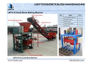 LMT4-35 Small Block Making Machine
LMT4-35 Concrete Block Machine
No. Items Pcs
1 LMT4-35 Block Machine 1
2 6m Belt Conveyor 1
3 350 Pan Mixer 1
4 Hollow Block Mould 1
5 Manual Cart 2
 
