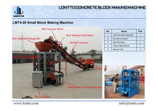 LMT4-28 Small Block Making Machine
No. Items Pcs
1 LMT4-28 Block Machine 1
2 6m Belt Conveyor 1
3 350 Pan Mixer 1
4 Hollow Block Mould 1
5 Manual Cart 2
 